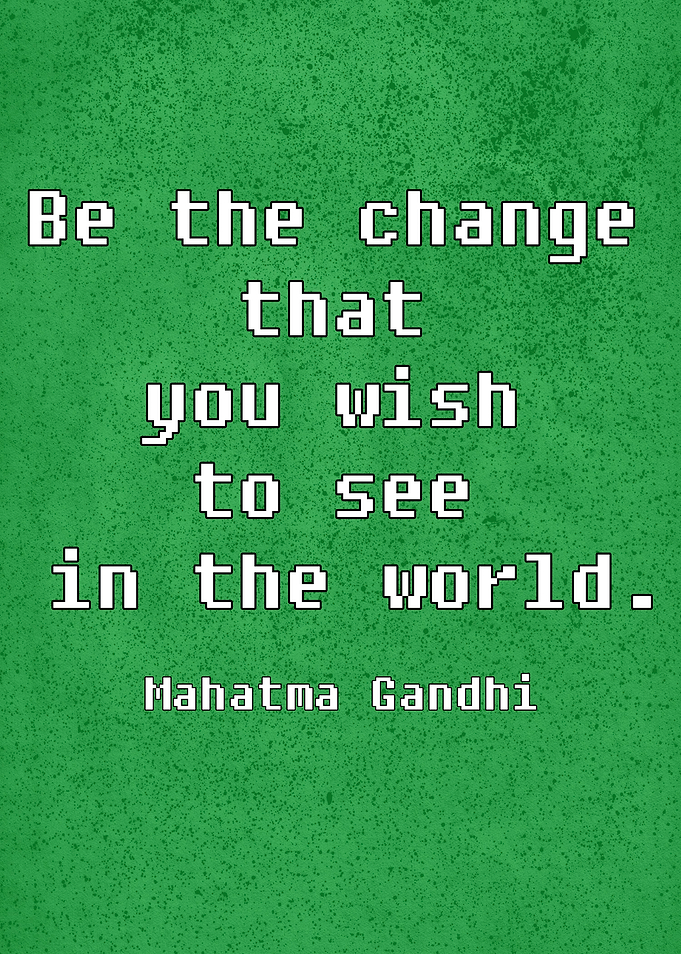 Be the Change that you wish to see in the world.