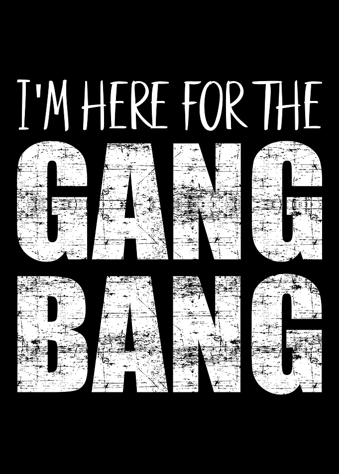 Im here for the gangbang