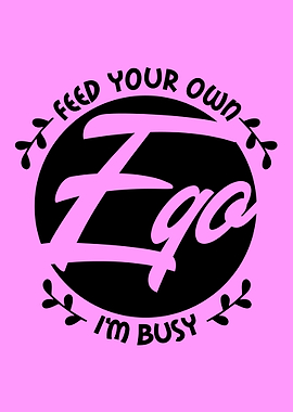 FEED YOUR OWN EGO IM BUSY
