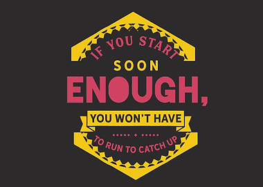 If you start soon enough